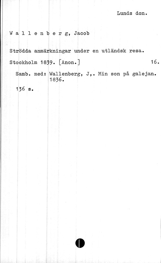 ﻿Lunds don
Wallenberg, Jacob
Strödda anmärkningar under en utländsk resa.
Stockholm 1839» [Anon.]	16.
Samb. meds Wallenberg, J,. Min son på galejan.
1836.